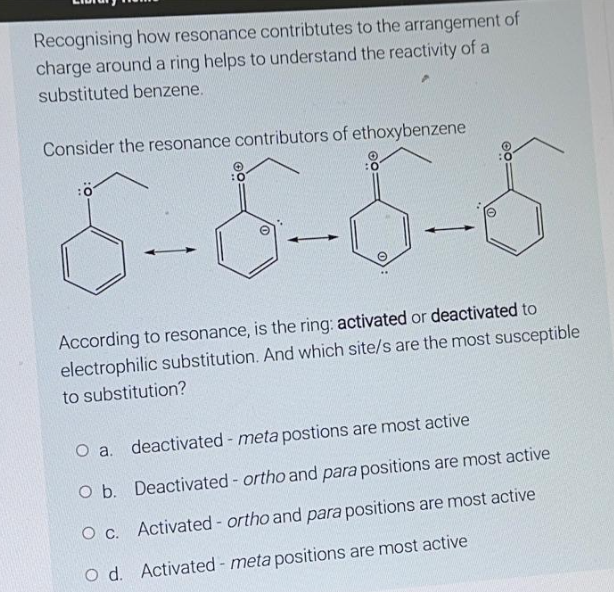Recognising how resonance contribtutes to the arrangement of
charge around a ring helps to understand the reactivity of a
substituted benzene.
Consider the resonance contributors of ethoxybenzene
8-1 8-5-5
e
According to resonance, is the ring: activated or deactivated to
electrophilic substitution. And which site/s are the most susceptible
to substitution?
O a. deactivated - meta postions are most active
O b. Deactivated - ortho and para positions are most active
O c.
Activated - ortho and para positions are most active
O d. Activated - meta positions are most active