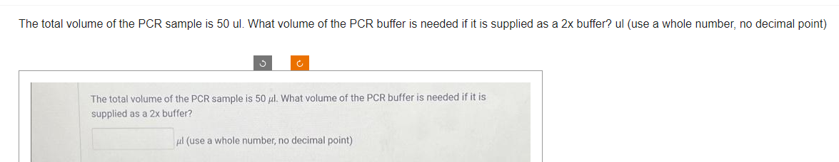 The total volume of the PCR sample is 50 ul. What volume of the PCR buffer is needed if it is supplied as a 2x buffer? ul (use a whole number, no decimal point)
The total volume of the PCR sample is 50 ul. What volume of the PCR buffer is needed if it is
supplied as a 2x buffer?
ul (use a whole number, no decimal point)
