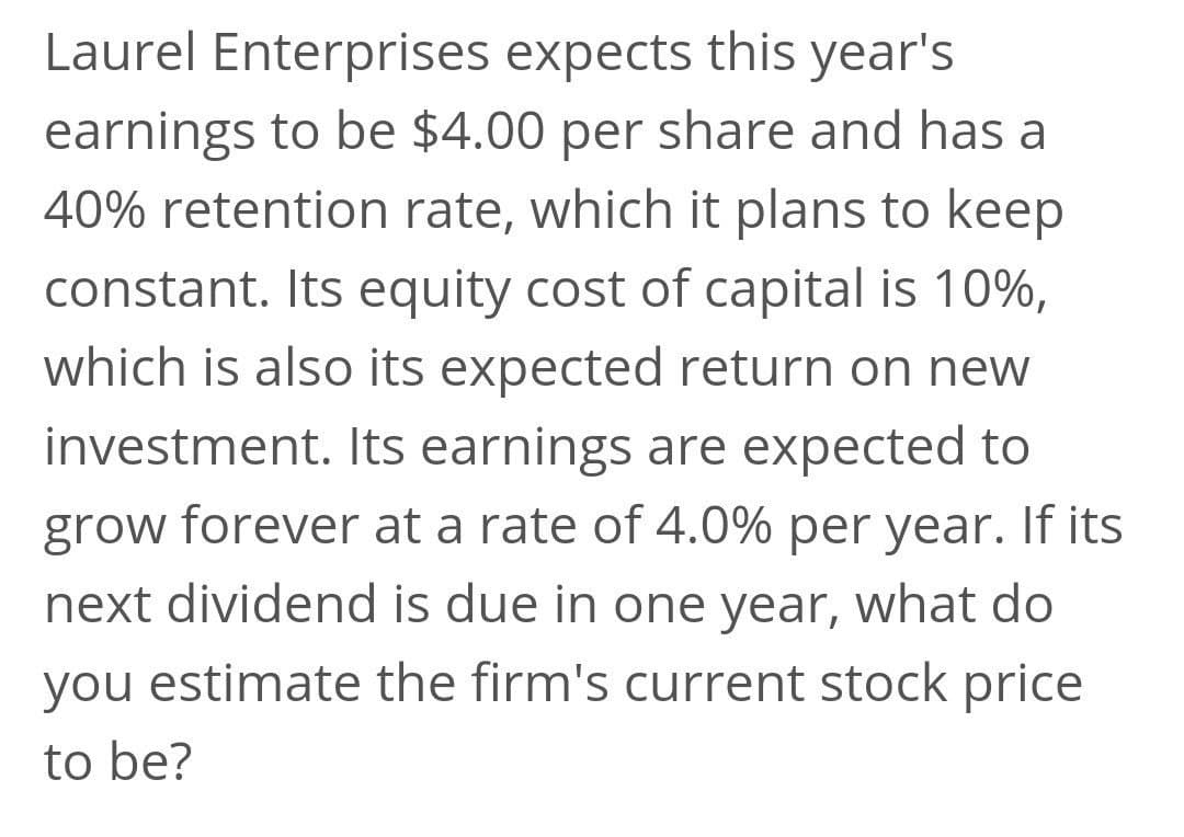 Laurel Enterprises expects this year's
earnings to be $4.00 per share and has a
40% retention rate, which it plans to keep
constant. Its equity cost of capital is 10%,
which is also its expected return on new
investment. Its earnings are expected to
grow forever at a rate of 4.0% per year. If its
next dividend is due in one year, what do
you estimate the firm's current stock price
to be?
