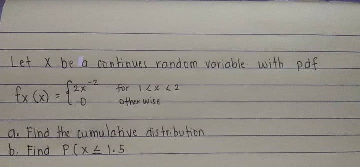 let X be a continues random variable with pdf
-2
f2x
fx (x) =
For 12X LT
other wise
a. Find the cumulative distribution
b. Find P(xL 1.5
