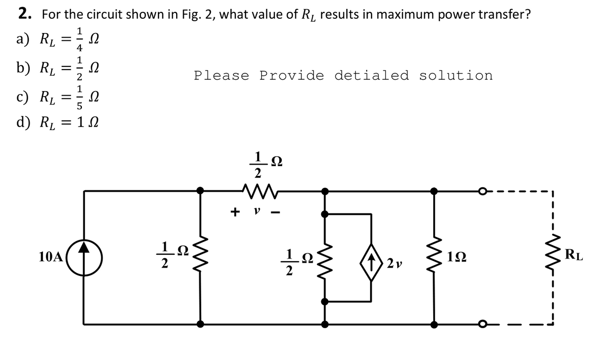 2. For the circuit shown in Fig. 2, what value of R, results in maximum power transfer?
a) Rµ =; .
4
b) RL
1
Ω
2
Please Provide detialed solution
c) Rµ
1
Ω
= -
d) RL
Ω
+ v -
10A
1Ω
RL
2
2v
