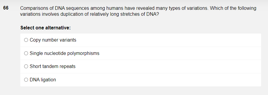 66
Comparisons of DNA sequences among humans have revealed many types of variations. Which of the following
variations involves duplication of relatively long stretches of DNA?
Select one alternative:
O Copy number variants
O Single nucleotide polymorphisms
O Short tandem repeats
O DNA ligation

