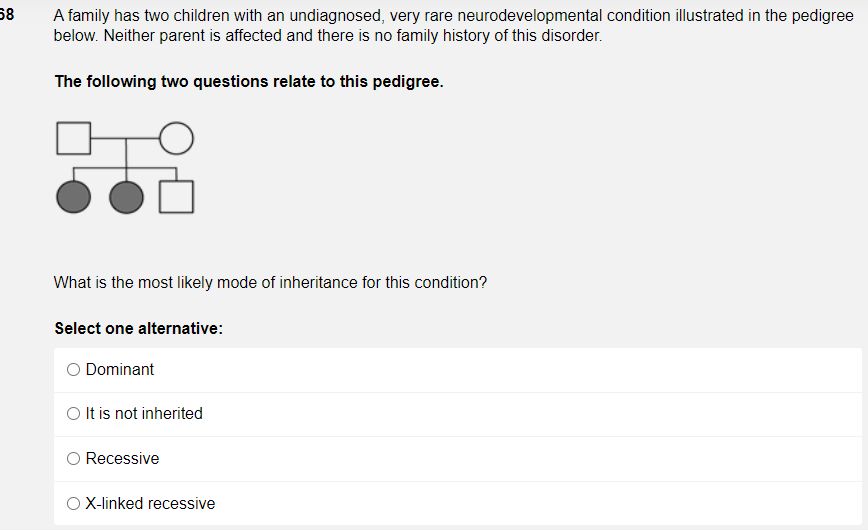58
A family has two children with an undiagnosed, very rare neurodevelopmental condition illustrated in the pedigree
below. Neither parent is affected and there is no family history of this disorder.
The following two questions relate to this pedigree.
What is the most likely mode of inheritance for this condition?
Select one alternative:
Dominant
O It is not inherited
Recessive
X-linked recessive
