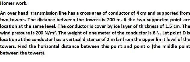 Homer work.
An over head transmission line has a cross area of conductor of 4 cm and supported from
two towers. The distance between the towers is 200 m. If the two supported point are
location at the same level. The conductor is cover by ice layer of thickness of 1.5 cm. The
wind pressure is 200 N/m?. The weight of one meter of the conductor is 6 N. Let point D is
location at the conductor has a vertical distance of 2 m far from the upper limit level of the
towers. Find the horizontal distance between this point and point o (the middle point
between the towers).
