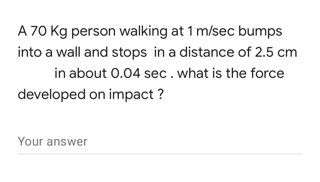 A 70 Kg person walking at 1 m/sec bumps
into a wall and stops in a distance of 2.5 cm
in about 0.04 sec. what is the force
developed on impact ?
Your answer