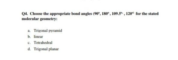 Q4. Choose the appropriate bond angles (90", 180°, 109.5", 120 for the stated
molecular geometry:
a. Trigonal pyramid
b. lincar
c. Tetrahedral
d. Trigonal planar

