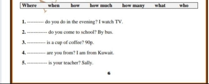 Where
when
how
how much
how many
what
who
1. --------- do you do in the evening? I watch TV.
- do you come to school? By bus.
-is a cup of coffee? 90p.
- are you from? I am from Kuwait.
2.
3.
4.
5.
-- is your teacher? Sally.
