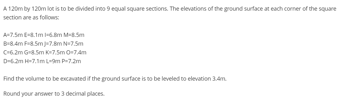 A 120m by 120m lot is to be divided into 9 equal square sections. The elevations of the ground surface at each corner of the square
section are as follows:
A=7.5m E=8.1m 1-6.8m M-8.5m
B-8.4m F-8.5m J-7.8m N=7.5m
C=6.2m G=8.5m K-7.5m O=7.4m
D=6.2m H=7.1m L=9m P=7.2m
Find the volume to be excavated if the ground surface is to be leveled to elevation 3.4m.
Round your answer to 3 decimal places.