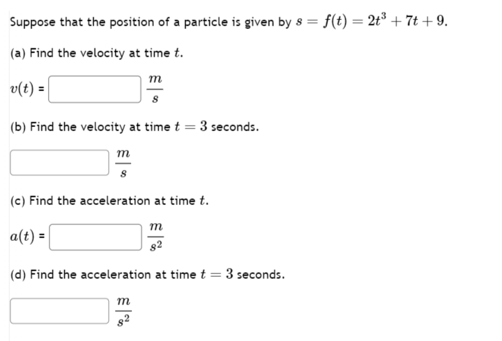 Suppose that the position of a particle is given by 8 = f(t) = 2t³ +7t+9.
(a) Find the velocity at time t.
v(t) =
m
(b) Find the velocity at time t = 3 seconds.
m
(c) Find the acceleration at time t.
a(t) =
m
(d) Find the acceleration at time t =
m
$2
3 seconds.