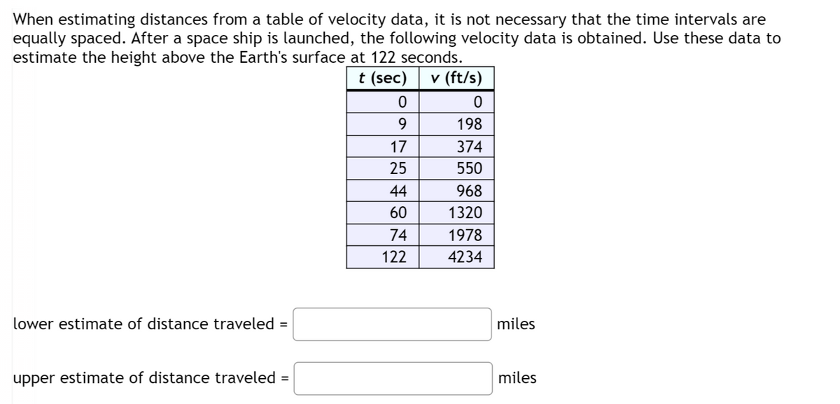 When estimating distances from a table of velocity data, it is not necessary that the time intervals are
equally spaced. After a space ship is launched, the following velocity data is obtained. Use these data to
estimate the height above the Earth's surface at 122 seconds.
t (sec) v (ft/s)
lower estimate of distance traveled =
0
0
9
198
17
374
25
550
44
968
60
1320
74
1978
122
4234
miles
upper estimate of distance traveled
=
miles