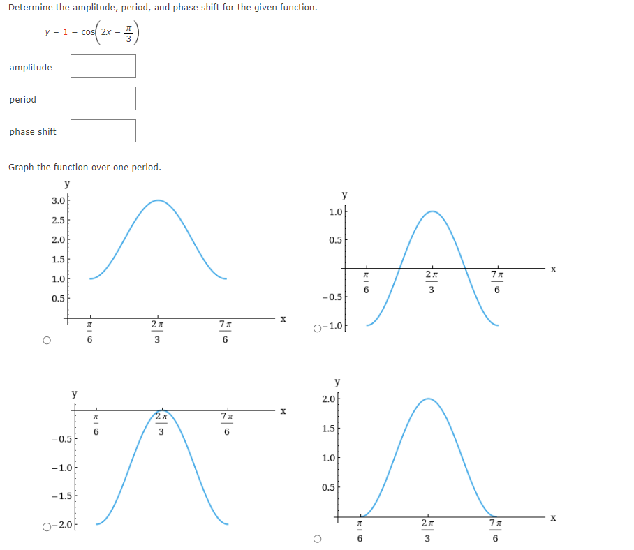 Determine the amplitude, period, and phase shift for the given function.
1 - -
- cos| 2x -
y = 1
amplitude
period
phase shift
●
Graph the function over one period.
y
3.0
●
2.5
2.0
1.5
1.0
0.5
-0.5
-1.0
-1.5
O-2.0
y
1k10
πT
ग
3
2 x
3
27T
3
7x
6
7x
6
X
X
27t
7x
3
6
लिए
A
2.0-
1.5
1.0
0.5
2A
3
1.0
0.5
-0.5
y
O-1.0
y
7x
6
X
X
