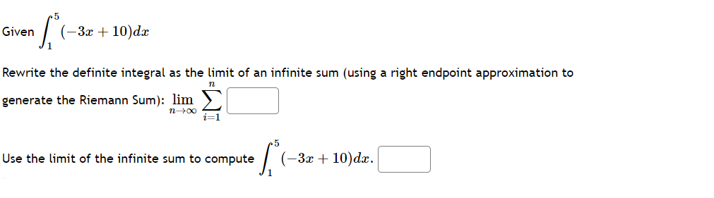 Given
L
(-3x+10)dx
Rewrite the definite integral as the limit of an infinite sum (using a right endpoint approximation to
generate the Riemann Sum): lim
x+u
n
i=1
Use the limit of the infinite sum to compute (-3x+10)dx.