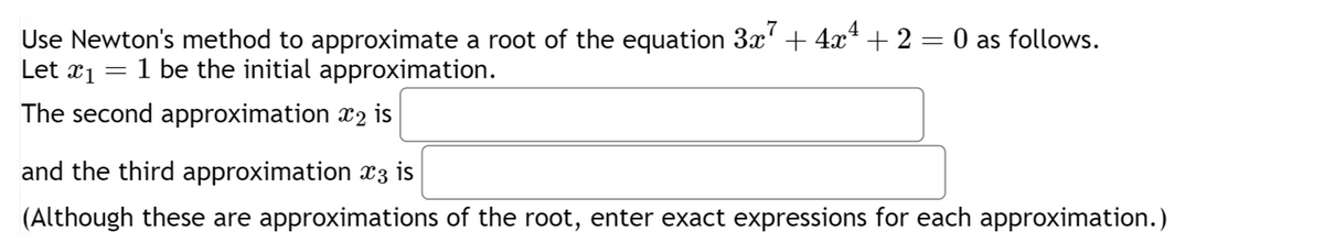 Use Newton's method to approximate a root of the equation 3x7 + 4x4 + 2 = 0 as follows.
Let x1
=
1 be the initial approximation.
The second approximation x2 is
and the third approximation x3 is
(Although these are approximations of the root, enter exact expressions for each approximation.)