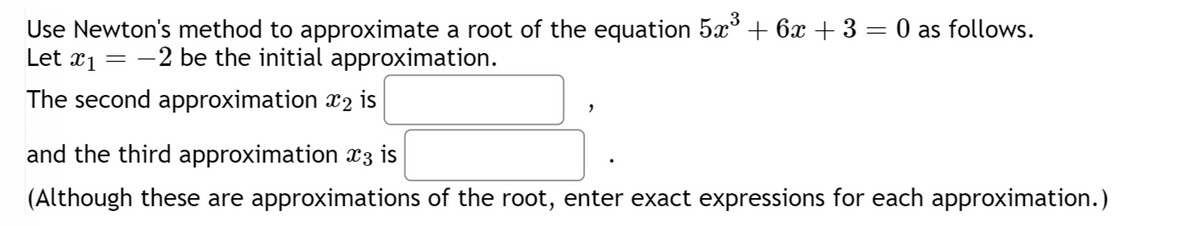 Use Newton's method to approximate a root of the equation 5×³ + 6x +3 = 0 as follows.
Let x1 = −2 be the initial approximation.
The second approximation x2 is
and the third approximation x3 is
(Although these are approximations of the root, enter exact expressions for each approximation.)