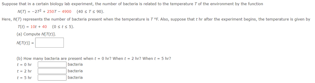 Suppose that in a certain biology lab experiment, the number of bacteria is related to the temperature 7 of the environment by the function
N(T) = -27² + 250T - 4900 (40 ≤ T ≤ 90).
Here, N(T) represents the number of bacteria present when the temperature is T °F. Also, suppose that t hr after the experiment begins, the temperature is given by
T(t) = 10t + 40 (0 ≤ t ≤ 5).
(a) Compute N[T(t)].
N[T(t)] =
(b) How many bacteria are present when t = 0 hr? When t = 2 hr? When t = 5 hr?
t = 0 hr
bacteria
bacteria
t = 2 hr
t = 5 hr
bacteria