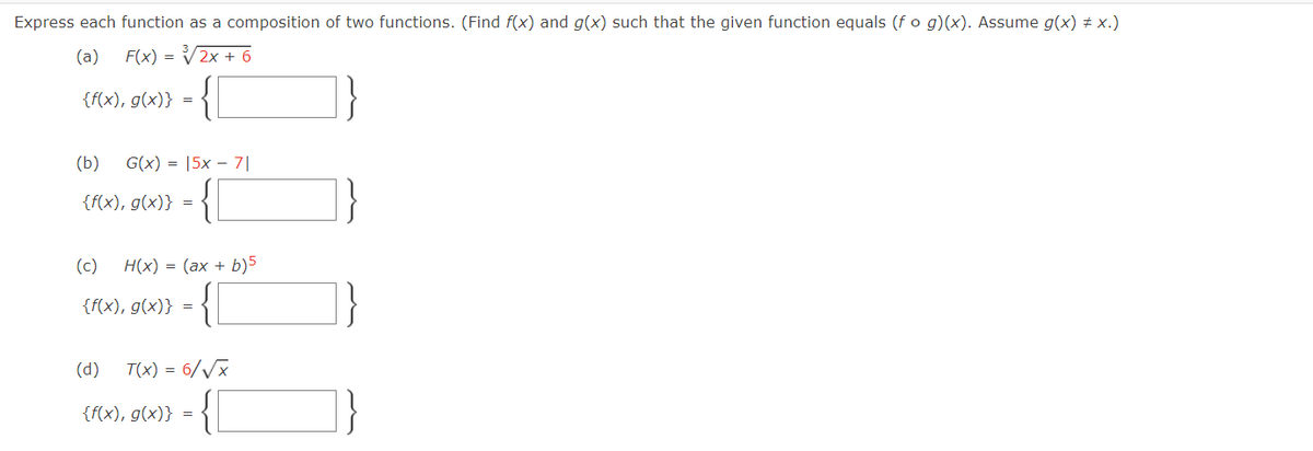 Express each function as a composition of two functions. (Find f(x) and g(x) such that the given function equals (f o g)(x). Assume g(x) ‡ x.)
(a) F(x) = ³√√2x + 6
{f(x), g(x)}
(b) G(x) = 5x 71
{f(x), g(x)}
=
(c) H(x) = (ax + b)5
{f(x), g(x)} =
(d)
{f(x), g(x)}
T(x) = 6/√x
=