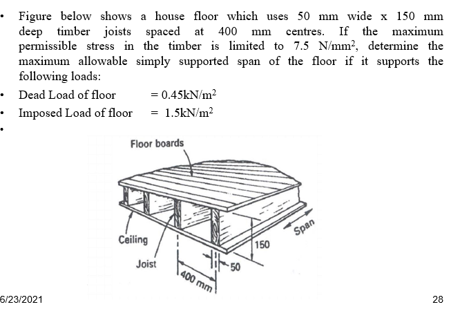 • Figure below shows a house floor which uses 50 mm wide x 150 mm
deep timber joists spaced at 400 mm centres. If the maximum
permissible stress in the timber is limited to 7.5 N/mm2, determine the
maximum allowable simply supported span of the floor if it supports the
following loads:
• Dead Load of floor
• Imposed Load of floor = 1.5kN/m²
= 0.45kN/m?
Floor boards
Span
Ceiling
150
Joist
50
400 mm
6/23/2021
28
