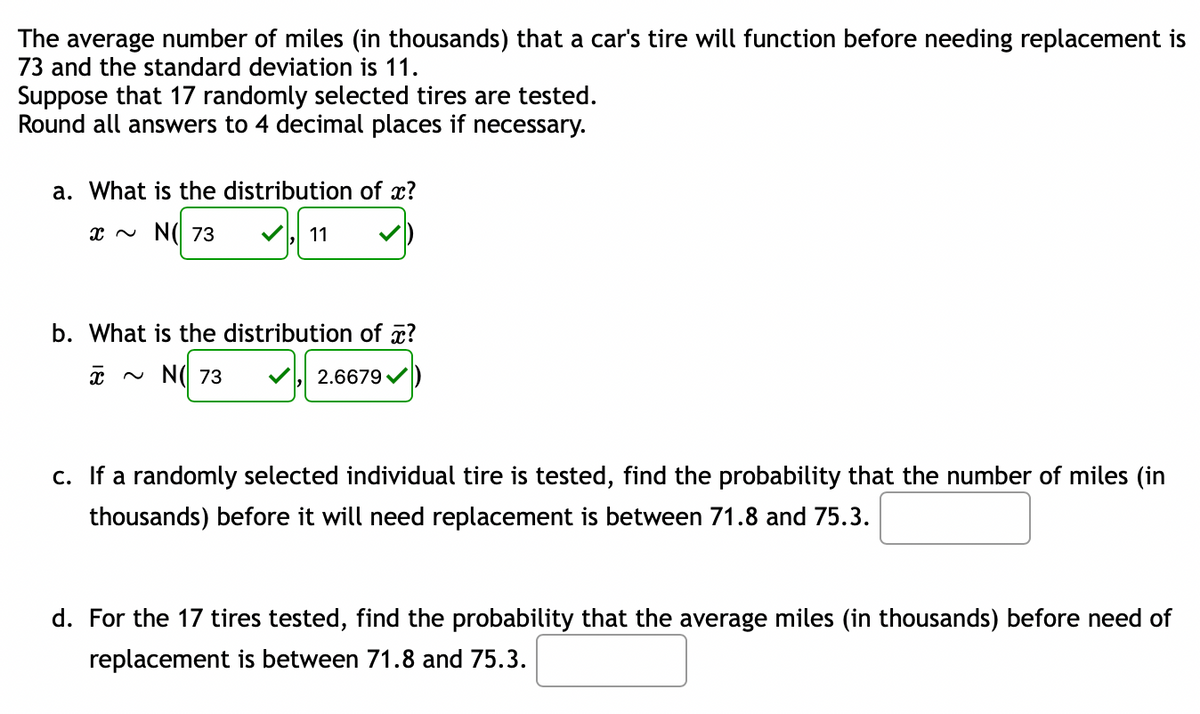 The average number of miles (in thousands) that a car's tire will function before needing replacement is
73 and the standard deviation is 11.
Suppose that 17 randomly selected tires are tested.
Round all answers to 4 decimal places if necessary.
a. What is the distribution of x?
x N N(I 73
11
b. What is the distribution of ?
~ N( 73
2.6679 /
c. If a randomly selected individual tire is tested, find the probability that the number of miles (in
thousands) before it will need replacement is between 71.8 and 75.3.
d. For the 17 tires tested, find the probability that the average miles (in thousands) before need of
replacement is between 71.8 and 75.3.
