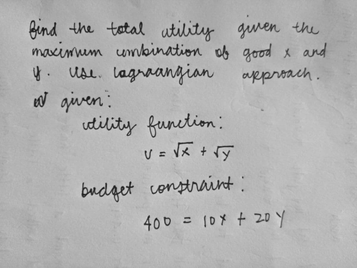 find the total utility given the
maximum combination of good x and
y. Use. Lagraangian approach.
I given:
utility function:
V = √x + √x
budget constraint:
400 = 10x + 20 Y