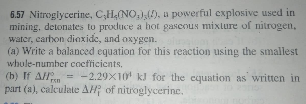 6.57 Nitroglycerine, C,Hs(NO,);(1), a powerful explosive used in
mining, detonates to produce a hot gaseous mixture of nitrogen,
water, carbon dioxide, and oxygen.
(a) Write a balanced equation for this reaction using the smallest
whole-number coefficients.
(b) If AH = -2.29×10ª kJ for the equation as written in
part (a), calculate AH; of nitroglycerine.
rxn

