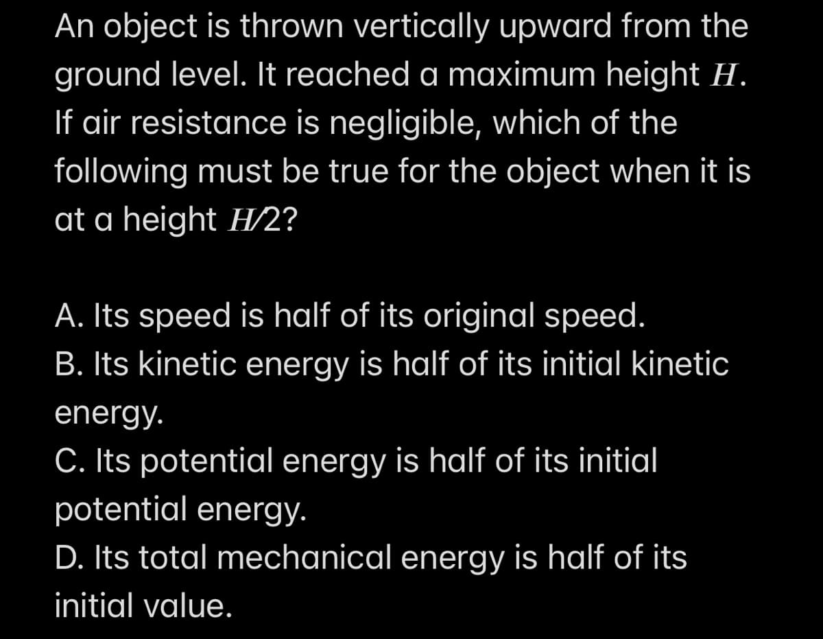 An object is thrown vertically upward from the
ground level. It reached a maximum height H.
If air resistance is negligible, which of the
following must be true for the object when it is
at a height H/2?
A. Its speed is half of its original speed.
B. Its kinetic energy is half of its initial kinetic
energy.
C. Its potential energy is half of its initial
potential energy.
D. Its total mechanical energy is half of its
initial value.
