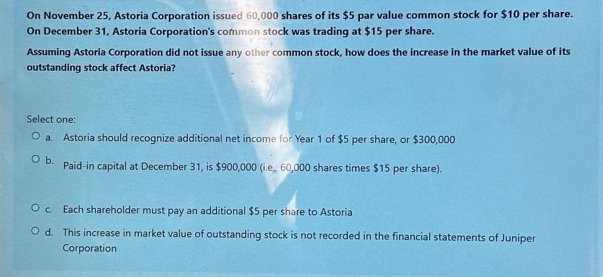 On November 25, Astoria Corporation issued 60,000 shares of its $5 par value common stock for $10 per share.
On December 31, Astoria Corporation's common stock was trading at $15 per share.
Assuming Astoria Corporation did not issue any other common stock, how does the increase in the market value of its
outstanding stock affect Astoria?
Select one:
O a. Astoria should recognize additional net income for Year 1 of $5 per share, or $300,000
O b.
Paid-in capital at December 31, is $900,000 (i.e., 60,000 shares times $15 per share).
O c. Each shareholder must pay an additional $5 per share to Astoria
O d. This increase in market value of outstanding stock is not recorded in the financial statements of Juniper
Corporation