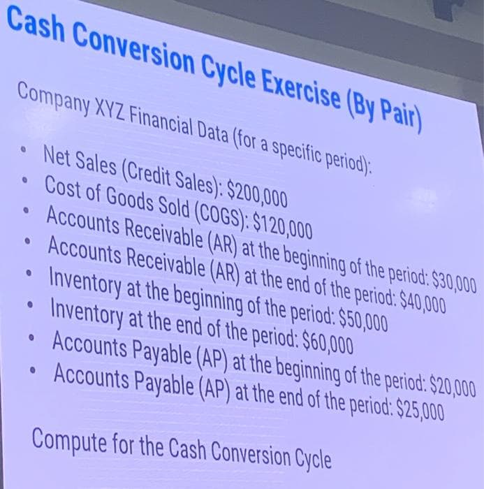 Cash Conversion Cycle Exercise (By Pair)
Company XYZ Financial Data (for a specific period).
• Net Sales (Credit Sales): $200,000
0
0
0
0
●
●
Cost of Goods Sold (COGS): $120,000
Accounts Receivable (AR) at the beginning of the period: $30,000
Accounts Receivable (AR) at the end of the period: $40,000
Inventory at the beginning of the period: $50,000
Inventory at the end of the period: $60,000
Accounts Payable (AP) at the beginning of the period: $20,000
Accounts Payable (AP) at the end of the period: $25,000
Compute for the Cash Conversion Cycle