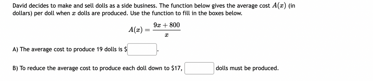 David decides to make and sell dolls as a side business. The function below gives the average cost A(x) (in
dollars) per doll when x dolls are produced. Use the function to fill in the boxes below.
9x + 800
A) The average cost to produce 19 dolls is $
A(x)
=
X
B) To reduce the average cost to produce each doll down to $17,
dolls must be produced.