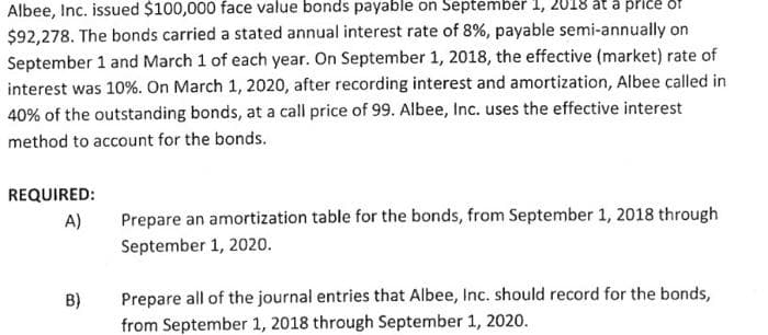 Albee, Inc. issued $100,000 face value bonds payable on September 1, 2018 at a price of
$92,278. The bonds carried a stated annual interest rate of 8%, payable semi-annually on
September 1 and March 1 of each year. On September 1, 2018, the effective (market) rate of
interest was 10%. On March 1, 2020, after recording interest and amortization, Albee called in
40% of the outstanding bonds, at a call price of 99. Albee, Inc. uses the effective interest
method to account for the bonds.
REQUIRED:
A)
B)
Prepare an amortization table for the bonds, from September 1, 2018 through
September 1, 2020.
Prepare all of the journal entries that Albee, Inc. should record for the bonds,
from September 1, 2018 through September 1, 2020.