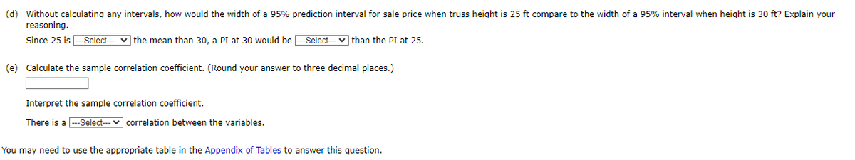(d) Without calculating any intervals, how would the width of a 95% prediction interval for sale price when truss height is 25 ft compare to the width of a 95% interval when height is 30 ft? Explain your
reasoning.
Since 25 is ---Select--- the mean than 30, a PI at 30 would be ---Select--than the PI at 25.
(e) Calculate the sample correlation coefficient. (Round your answer to three decimal places.)
Interpret the sample correlation coefficient.
There is a ---Select--- correlation between the variables.
You may need to use the appropriate table in the Appendix of Tables to answer this question.