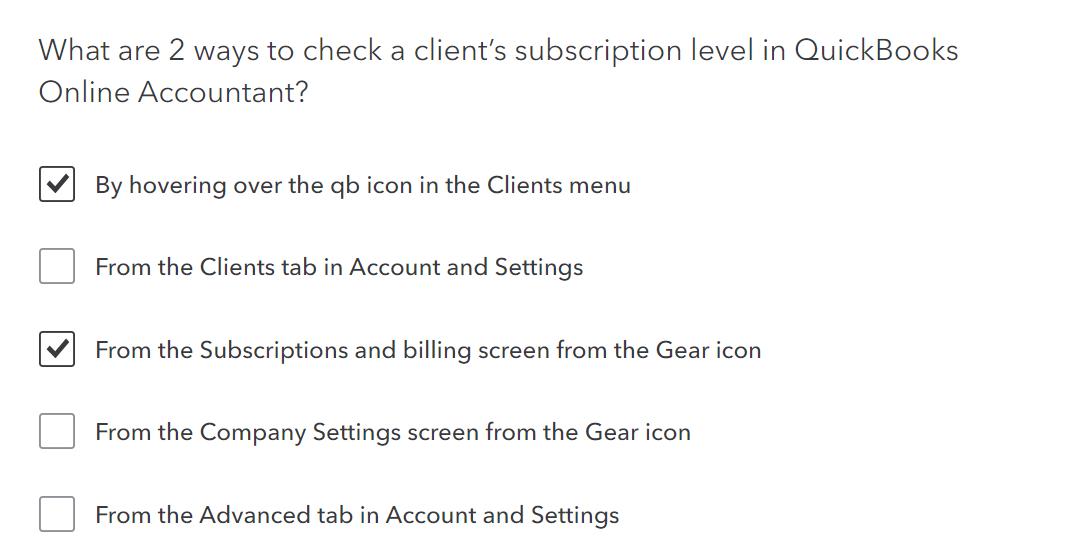 What are 2 ways to check a client's subscription level in QuickBooks
Online Accountant?
By hovering over the qb icon in the Clients menu
From the Clients tab in Account and Settings
From the Subscriptions and billing screen from the Gear icon
From the Company Settings screen from the Gear icon
From the Advanced tab in Account and Settings