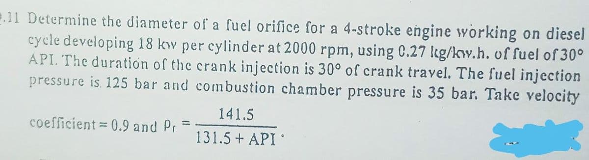 2.11 Determine the diameter of a fuel orifice for a 4-stroke engine working on diesel
cycle developing 18 kw per cylinder at 2000 rpm, using C.27 kg/kw.h. of fuel of 30°
API. The duration of the crank injection is 30° of crank travel. The fuel injection
pressure is. 125 bar and combustion chamber pressure is 35 bar. Take velocity
141.5
coefficient 0.9 and Pr
131.5 + API
