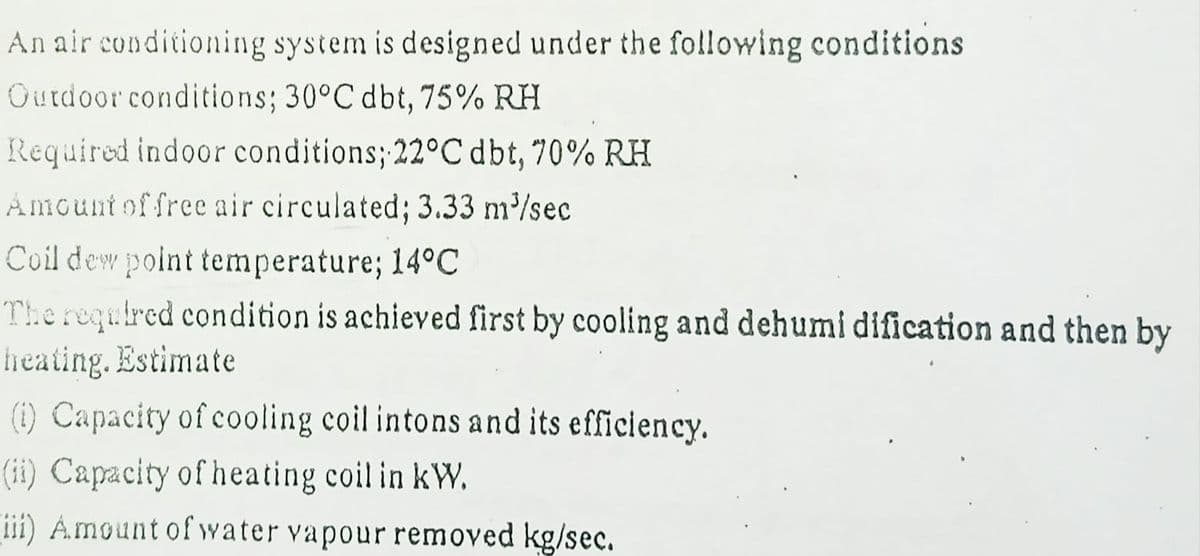 An air conditioning system is designed under the following conditions
Outdoor conditions; 30°C dbt, 75% RH
Required indoor conditions; 22°C dbt, 70% RH
Amount of free air circulated; 3.33 m/sec
Coil dew point temperature; 14°C
The required condition is achieved first by cooling and dehumi dification and then by
heating. Estimate
(1) Capacity of cooling coil intons and its efficiency.
(ii) Capacity of heating coil in kW.
ii) Amount of water vapour removed kg/sec.
