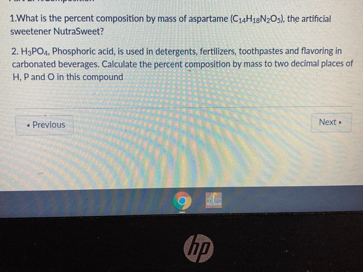 1.What is the percent composition by mass of aspartame (C14H18N2O5), the artificial
sweetener NutraSweet?
2. H3PO4, Phosphoric acid, is used in detergents, fertilizers, toothpastes and flavoring in
carbonated beverages. Calculate the percent composition by mass to two decimal places of
H, P and O in this compound
« Previous
Next
hp
