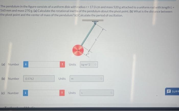 The pendulum in the figure consists of a uniform disk with radius r= 17.0 cm and mass 520 g attached to a uniform rod with length L =
560 mm and mass 270 g. (a) Calculate the rotational inertia of the pendulum about the pivot point. (b) What is the distance between
the pivot point and the center of mass of the pendulum? (c) Calculate the period of oscillation.
(a) Number:
(b) Number: 0.5762
(c) Number
t
Units
Units
m
Units
kg-m^2
O
SUPP