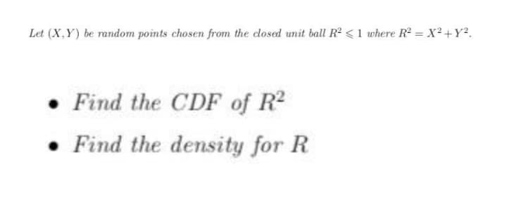 Let (X,Y) be random points chosen from the dosed unit ball R<1 where R = X² +Y².
• Find the CDF of R2
• Find the density for R
