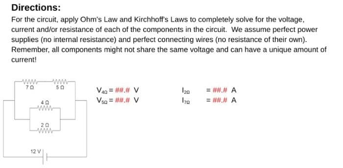 Directions:
For the circuit, apply Ohm's Law and Kirchhoff's Laws to completely solve for the voltage,
current and/or resistance of each of the components in the circuit. We assume perfect power
supplies (no internal resistance) and perfect connecting wires (no resistance of their own).
Remember, all components might not share the same voltage and can have a unique amount of
current!
www
70
www
50
V40 = ##.# V
120
= ##.# A
VsQ = ##.# V
170
= ##.# A
40
www
{
12 V
20
