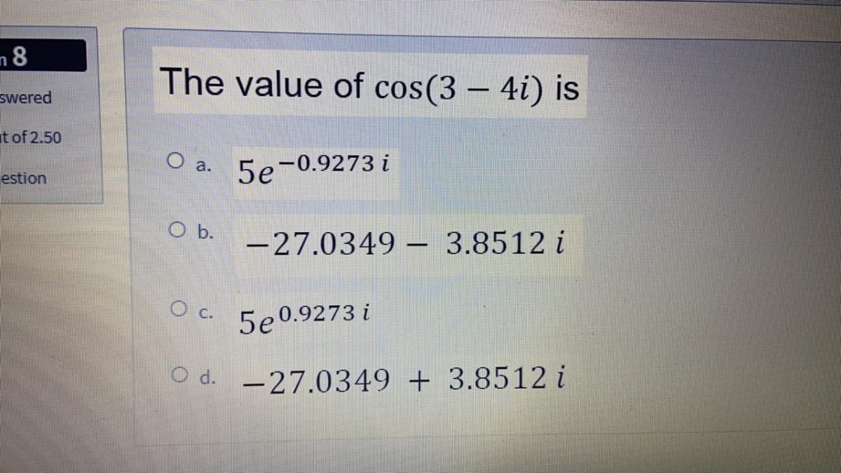 n8
The value of cos(3 – 4i) is
swered
t of 2.50
O a. 5e-0.9273 i
estion
O b.
-27.0349 – 3.8512 i
O c.
5e 0.9273 i
O d. -27.0349 + 3.8512 i
