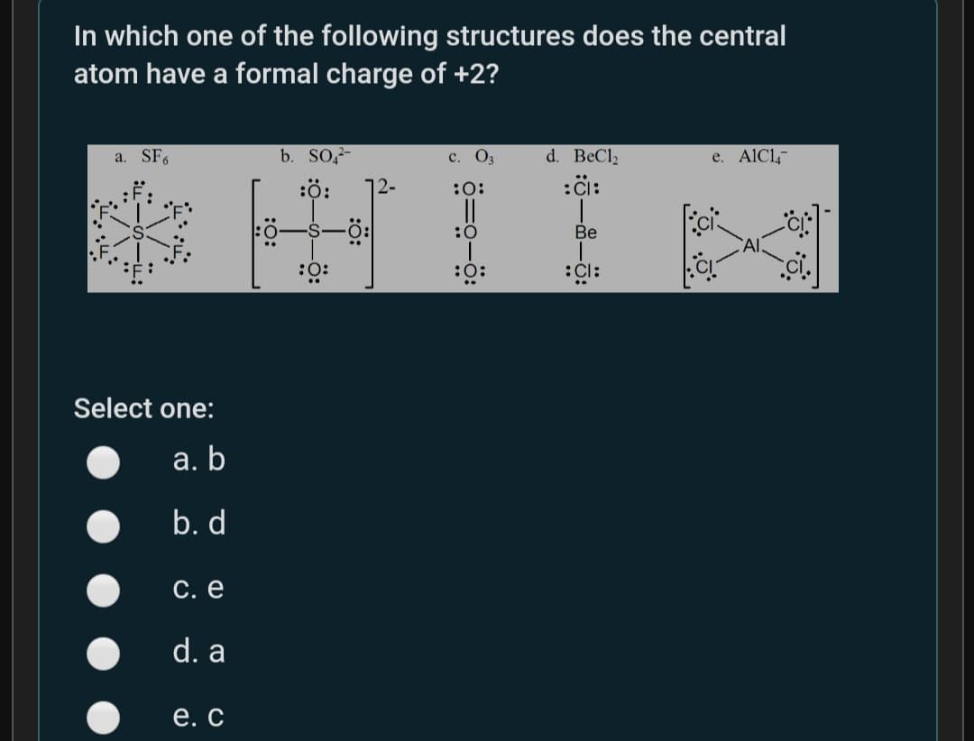 In which one of the following structures does the central
atom have a formal charge of +2?
b. SO,-
d. BeCl2
:i:
a. SF6
с. Оз
e. AlCl,
:ö:
:0:
:0
Be
:O:
:0:
:Cl:
Select one:
а. b
b. d
С. е
d. a
е. С
