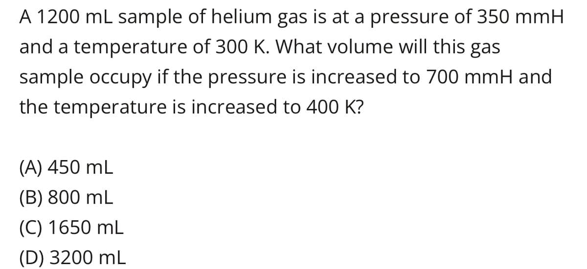 A 1200 mL sample of helium gas is at a pressure of 350 mmH
and a temperature of 300 K. What volume will this gas
sample occupy if the pressure is increased to 700 mmH and
the temperature is increased to 400 K?
(A) 450 mL
(B) 800 mL
(C) 1650 mL
(D) 3200 mL