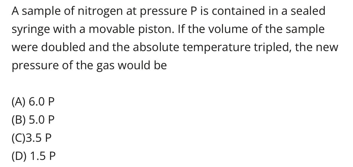 A sample of nitrogen at pressure P is contained in a sealed
syringe with a movable piston. If the volume of the sample
were doubled and the absolute temperature tripled, the new
pressure of the gas would be
(A) 6.0 P
(B) 5.0 P
(C)3.5 P
(D) 1.5 P