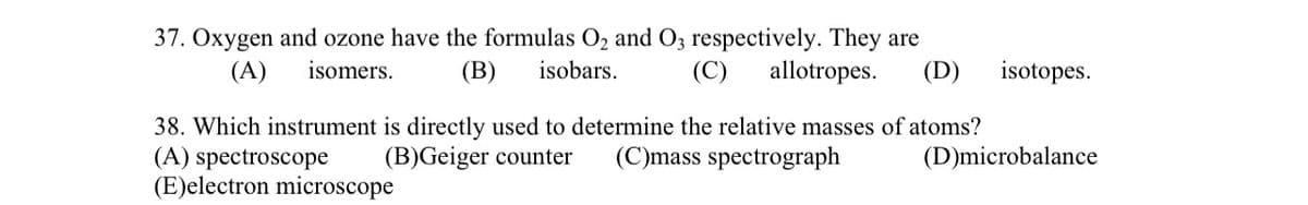 37. Oxygen and ozone have the formulas O₂ and O3 respectively. They are
(B) isobars. (C) allotropes. (D)
(A) isomers.
38. Which instrument is directly used to determine the relative masses of atoms?
(A) spectroscope (B)Geiger counter (C)mass spectrograph
(E)electron microscope
isotopes.
(D)microbalance