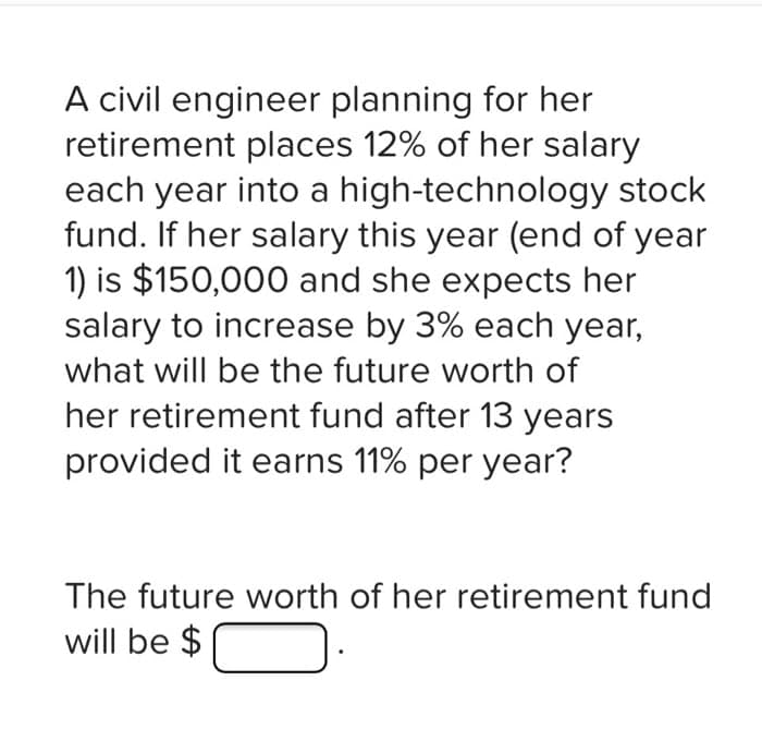 A civil engineer planning for her
retirement places 12% of her salary
each year into a high-technology stock
fund. If her salary this year (end of year
1) is $150,000 and she expects her
salary to increase by 3% each year,
what will be the future worth of
her retirement fund after 13 years
provided it earns 11% per year?
The future worth of her retirement fund
will be $
