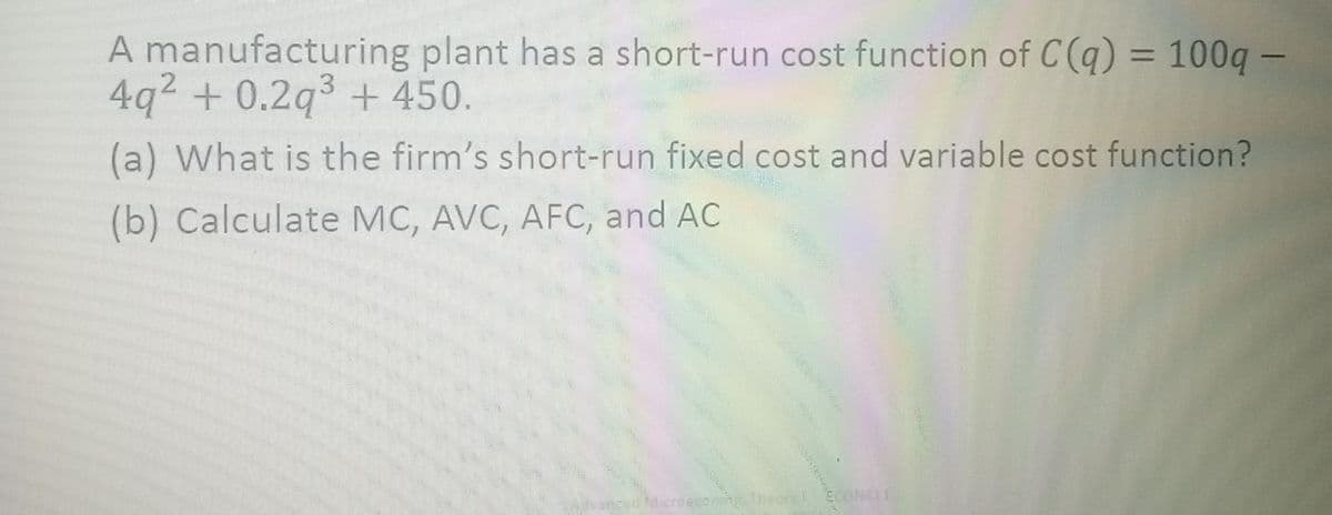 A manufacturing plant has a short-run cost function of C(q) = 100q –
4q2 + 0.2q3 + 450.
%3D
(a) What is the firm's short-run fixed cost and variable cost function?
(b) Calculate MC, AVC, AFC, and AC
ECONSLI
