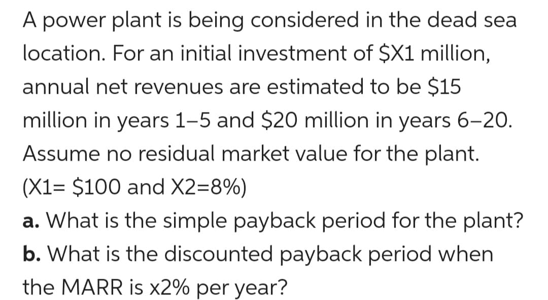 A power plant is being considered in the dead sea
location. For an initial investment of $X1 million,
annual net revenues are estimated to be $15
million in years 1-5 and $20 million in years 6-20.
Assume no residual market value for the plant.
(X1= $100 and X2=8%)
a. What is the simple payback period for the plant?
b. What is the discounted payback period when
the MARR is x2% per year?
