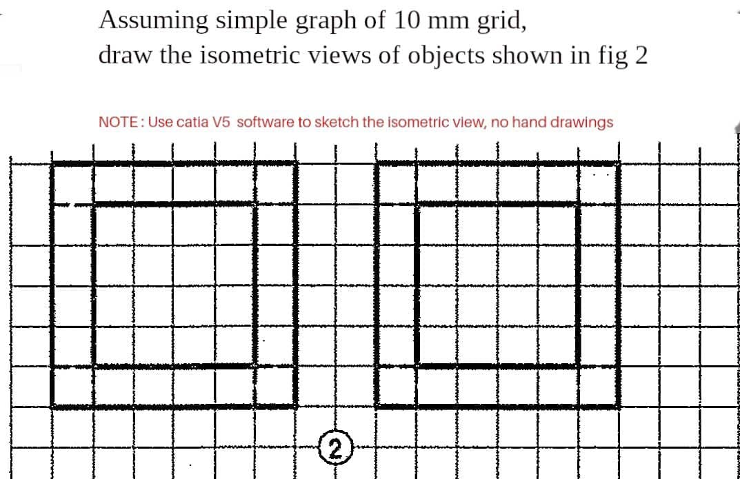 Assuming simple graph of 10 mm grid,
draw the isometric views of objects shown in fig 2
NOTE: Use catia V5 software to sketch the isometric view, no hand drawings
