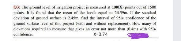 Q3: The ground level of irrigation project is measured at (100x) points out of 1500
points. It is found that the mean of the levels equal to 26.59m. If the standard
deviation of ground surface is 2.45m, find the interval of 95% confidence of the
ground surface level of this project (with and without replacement). How many of
elevations required to measure that gives an error not more than (0.4m) with 95%
confidence.
X=0.74

