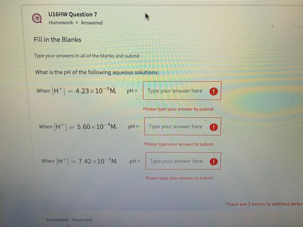 U16HW Question 7
Homework Answered
Fill in the Blanks
Type your answers in all of the blanks and submit
What is the pH of the following aqueous solutions:
When (H]= 4.23x10 °M.
pH =
Type your answer here I
Please type your answer to submit
When (H+] =5.60x10 M.
pH =
Type your answer here.
%3D
Please type your answer to submit
When (H1= 7.42x10 M.
pH =
Type your answer here O
Please type your answer to submit
There are 3 errors to address beforn
Answered - Incorrect
