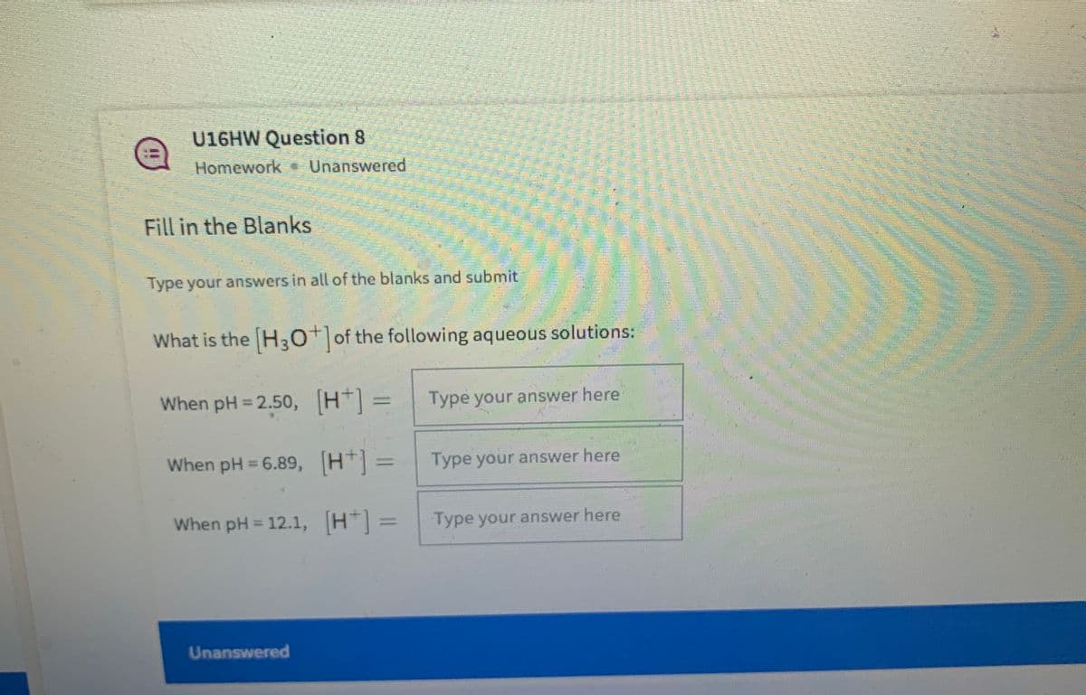 U16HW Question 8
Homework Unanswered
Fill in the Blanks
Type your answers in all of the blanks and submit
What is the H3o of the following aqueous solutions:
When pH = 2.50, (H] =
Type your answer here
When pH = 6.89, (H*] 3=
Type your answer here
When pH = 12.1, H] =
Type your answer here
Unanswered
