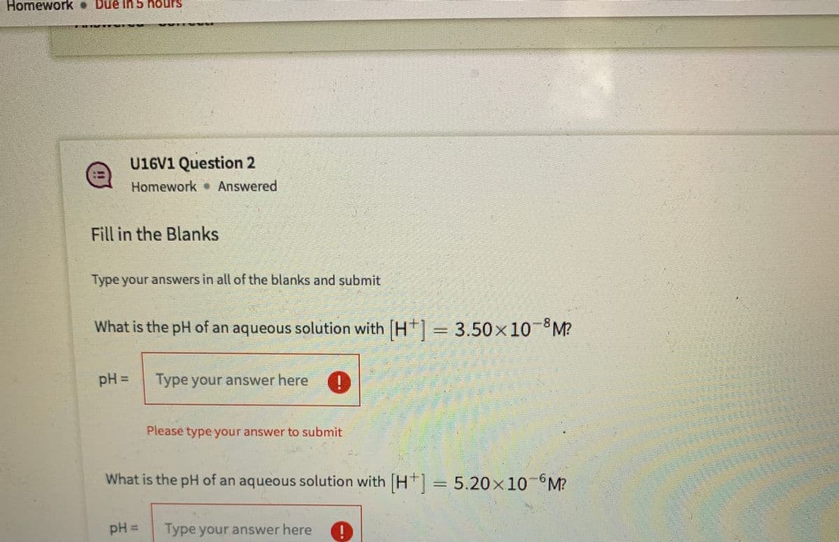 Homework Due in 5 hours
U16V1 Question 2
Homework Answered
Fill in the Blanks
Type your answers in all of the blanks and submit
What is the pH of an aqueous solution with H = 3.50x10 °M?
pH D
Type your answer here
Please type your answer to submit
What is the pH of an aqueous solution with H| = 5.20×10°M?
pH =
Type your answer here
